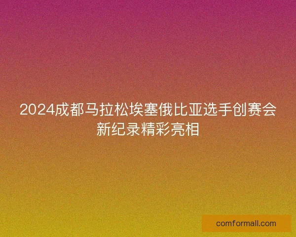 2024成都马拉松埃塞俄比亚选手创赛会新纪录精彩亮相