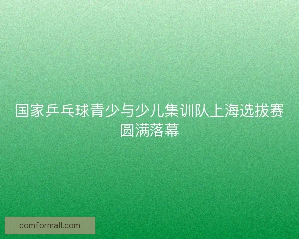国家乒乓球青少与少儿集训队上海选拔赛圆满落幕