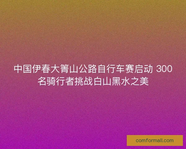 中国伊春大箐山公路自行车赛启动 300名骑行者挑战白山黑水之美