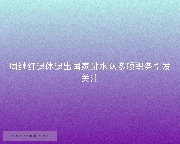 周继红退休退出国家跳水队多项职务引发关注