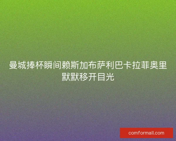 曼城捧杯瞬间赖斯加布萨利巴卡拉菲奥里默默移开目光
